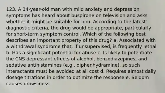 123. A 34-year-old man with mild anxiety and depression symptoms has heard about buspirone on television and asks whether it might be suitable for him. According to the latest diagnostic criteria, the drug would be appropriate, particularly for short-term symptom control. Which of the following best describes an important property of this drug? a. Associated with a withdrawal syndrome that, if unsupervised, is frequently lethal b. Has a significant potential for abuse c. Is likely to potentiate the CNS depressant effects of alcohol, benzodiazepines, and sedative antihistamines (e.g., diphenhydramine), so such interactants must be avoided at all cost d. Requires almost daily dosage titrations in order to optimize the response e. Seldom causes drowsiness