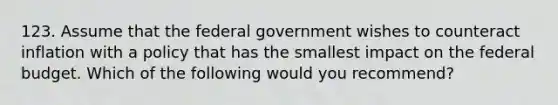 123. Assume that the federal government wishes to counteract inflation with a policy that has the smallest impact on the federal budget. Which of the following would you recommend?