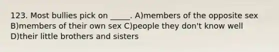 123. Most bullies pick on _____. A)members of the opposite sex B)members of their own sex C)people they don't know well D)their little brothers and sisters