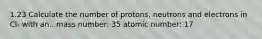 1.23 Calculate the number of protons, neutrons and electrons in Cl- with an.. mass number: 35 atomic number: 17