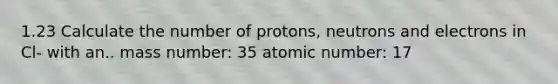 1.23 Calculate the number of protons, neutrons and electrons in Cl- with an.. mass number: 35 atomic number: 17