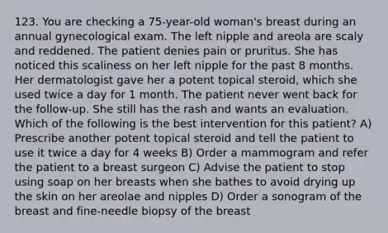 123. You are checking a 75-year-old woman's breast during an annual gynecological exam. The left nipple and areola are scaly and reddened. The patient denies pain or pruritus. She has noticed this scaliness on her left nipple for the past 8 months. Her dermatologist gave her a potent topical steroid, which she used twice a day for 1 month. The patient never went back for the follow-up. She still has the rash and wants an evaluation. Which of the following is the best intervention for this patient? A) Prescribe another potent topical steroid and tell the patient to use it twice a day for 4 weeks B) Order a mammogram and refer the patient to a breast surgeon C) Advise the patient to stop using soap on her breasts when she bathes to avoid drying up the skin on her areolae and nipples D) Order a sonogram of the breast and fine-needle biopsy of the breast