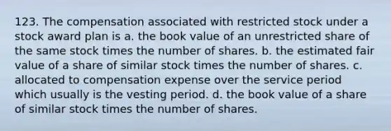 123. The compensation associated with restricted stock under a stock award plan is a. the book value of an unrestricted share of the same stock times the number of shares. b. the estimated fair value of a share of similar stock times the number of shares. c. allocated to compensation expense over the service period which usually is the vesting period. d. the book value of a share of similar stock times the number of shares.