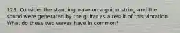 123. Consider the standing wave on a guitar string and the sound were generated by the guitar as a result of this vibration. What do these two waves have in common?