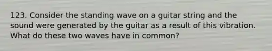 123. Consider the standing wave on a guitar string and the sound were generated by the guitar as a result of this vibration. What do these two waves have in common?