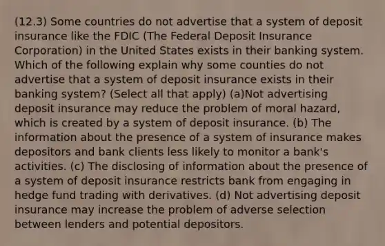 (12.3) Some countries do not advertise that a system of deposit insurance like the FDIC (The Federal Deposit Insurance Corporation) in the United States exists in their banking system. Which of the following explain why some counties do not advertise that a system of deposit insurance exists in their banking system? (Select all that apply) (a)Not advertising deposit insurance may reduce the problem of moral hazard, which is created by a system of deposit insurance. (b) The information about the presence of a system of insurance makes depositors and bank clients less likely to monitor a bank's activities. (c) The disclosing of information about the presence of a system of deposit insurance restricts bank from engaging in hedge fund trading with derivatives. (d) Not advertising deposit insurance may increase the problem of adverse selection between lenders and potential depositors.