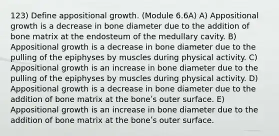 123) Define appositional growth. (Module 6.6A) A) Appositional growth is a decrease in bone diameter due to the addition of bone matrix at the endosteum of the medullary cavity. B) Appositional growth is a decrease in bone diameter due to the pulling of the epiphyses by muscles during physical activity. C) Appositional growth is an increase in bone diameter due to the pulling of the epiphyses by muscles during physical activity. D) Appositional growth is a decrease in bone diameter due to the addition of bone matrix at the boneʹs outer surface. E) Appositional growth is an increase in bone diameter due to the addition of bone matrix at the boneʹs outer surface.