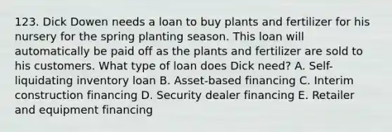 123. Dick Dowen needs a loan to buy plants and fertilizer for his nursery for the spring planting season. This loan will automatically be paid off as the plants and fertilizer are sold to his customers. What type of loan does Dick need? A. Self-liquidating inventory loan B. Asset-based financing C. Interim construction financing D. Security dealer financing E. Retailer and equipment financing