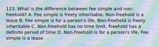 123. What is the difference between fee simple and non-freehold? A. Fee simple is freely inheritable. Non-freehold is a lease B. Fee simple is for a person's life. Non-freehold is freely inheritable C. Non-freehold has no time limit. Freehold has a definite period of time D. Non-freehold is for a person's life. Fee simple is a lease