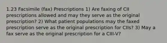 1.23 Facsimile (fax) Prescriptions 1) Are faxing of CII prescriptions allowed and may they serve as the original prescription? 2) What patient populations may the faxed prescription serve as the original prescription for CIIs? 3) May a fax serve as the original prescription for a CIII-V?