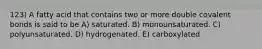 123) A fatty acid that contains two or more double covalent bonds is said to be A) saturated. B) monounsaturated. C) polyunsaturated. D) hydrogenated. E) carboxylated