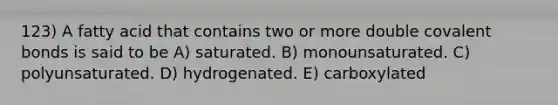 123) A fatty acid that contains two or more double covalent bonds is said to be A) saturated. B) monounsaturated. C) polyunsaturated. D) hydrogenated. E) carboxylated