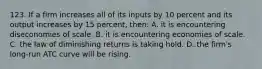 123. If a firm increases all of its inputs by 10 percent and its output increases by 15 percent, then: A. it is encountering diseconomies of scale. B. it is encountering economies of scale. C. the law of diminishing returns is taking hold. D. the firm's long-run ATC curve will be rising.