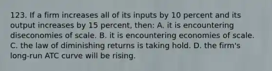 123. If a firm increases all of its inputs by 10 percent and its output increases by 15 percent, then: A. it is encountering diseconomies of scale. B. it is encountering economies of scale. C. the law of diminishing returns is taking hold. D. the firm's long-run ATC curve will be rising.