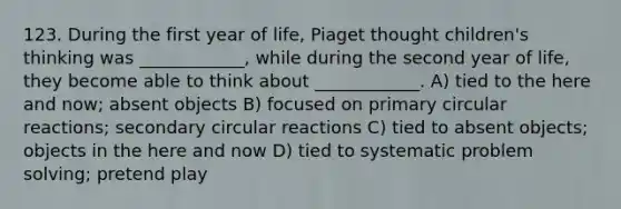 123. During the first year of life, Piaget thought children's thinking was ____________, while during the second year of life, they become able to think about ____________. A) tied to the here and now; absent objects B) focused on primary circular reactions; secondary circular reactions C) tied to absent objects; objects in the here and now D) tied to systematic problem solving; pretend play