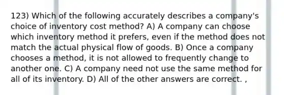 123) Which of the following accurately describes a company's choice of inventory cost method? A) A company can choose which inventory method it prefers, even if the method does not match the actual physical flow of goods. B) Once a company chooses a method, it is not allowed to frequently change to another one. C) A company need not use the same method for all of its inventory. D) All of the other answers are correct. ,