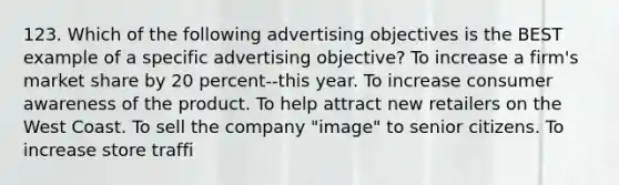 123. Which of the following advertising objectives is the BEST example of a specific advertising objective? To increase a firm's market share by 20 percent--this year. To increase consumer awareness of the product. To help attract new retailers on the West Coast. To sell the company "image" to senior citizens. To increase store traffi