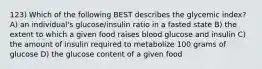 123) Which of the following BEST describes the glycemic index? A) an individual's glucose/insulin ratio in a fasted state B) the extent to which a given food raises blood glucose and insulin C) the amount of insulin required to metabolize 100 grams of glucose D) the glucose content of a given food