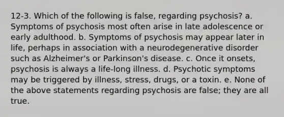 12-3. Which of the following is false, regarding psychosis? a. Symptoms of psychosis most often arise in late adolescence or early adulthood. b. Symptoms of psychosis may appear later in life, perhaps in association with a neurodegenerative disorder such as Alzheimer's or Parkinson's disease. c. Once it onsets, psychosis is always a life-long illness. d. Psychotic symptoms may be triggered by illness, stress, drugs, or a toxin. e. None of the above statements regarding psychosis are false; they are all true.