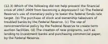 (12.3) Which of the following did not help prevent the financial crisis of 2007-2009 from becoming a depression? (a) The Federal Reserve's use of monetary policy to lower the federal funds rate target. (b) The purchase of stock and ownership takeovers of troubled banks by the Federal Reserve. (c) The use of nonconventional policy by the Federal Reserve to create term auction facilities. (d) The creation of new programs, such as lending to investment banks and purchasing commercial paper, by the Federal Reserve.