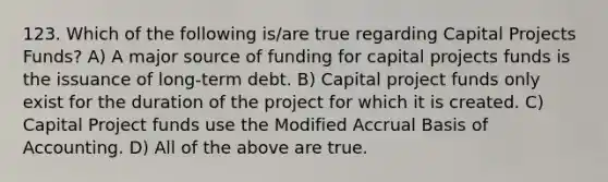 123. Which of the following is/are true regarding Capital Projects Funds? A) A major source of funding for capital projects funds is the issuance of long-term debt. B) Capital project funds only exist for the duration of the project for which it is created. C) Capital Project funds use the Modified Accrual Basis of Accounting. D) All of the above are true.