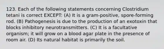 123. Each of the following statements concerning Clostridium tetani is correct EXCEPT: (A) It is a gram-positive, spore-forming rod. (B) Pathogenesis is due to the production of an exotoxin that blocks inhibitory neurotransmitters. (C) It is a facultative organism; it will grow on a blood agar plate in the presence of room air. (D) Its natural habitat is primarily the soil.