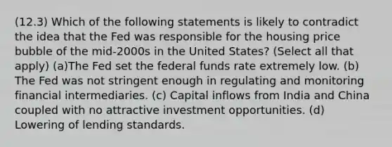 (12.3) Which of the following statements is likely to contradict the idea that the Fed was responsible for the housing price bubble of the mid-2000s in the United States? (Select all that apply) (a)The Fed set the federal funds rate extremely low. (b) The Fed was not stringent enough in regulating and monitoring financial intermediaries. (c) Capital inflows from India and China coupled with no attractive investment opportunities. (d) Lowering of lending standards.