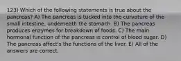 123) Which of the following statements is true about the pancreas? A) The pancreas is tucked into the curvature of the small intestine, underneath the stomach. B) The pancreas produces enzymes for breakdown of foods. C) The main hormonal function of the pancreas is control of blood sugar. D) The pancreas affect's the functions of the liver. E) All of the answers are correct.