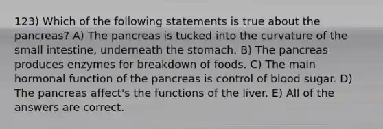 123) Which of the following statements is true about the pancreas? A) The pancreas is tucked into the curvature of <a href='https://www.questionai.com/knowledge/kt623fh5xn-the-small-intestine' class='anchor-knowledge'>the small intestine</a>, underneath <a href='https://www.questionai.com/knowledge/kLccSGjkt8-the-stomach' class='anchor-knowledge'>the stomach</a>. B) The pancreas produces enzymes for breakdown of foods. C) The main hormonal function of the pancreas is control of blood sugar. D) The pancreas affect's the functions of the liver. E) All of the answers are correct.