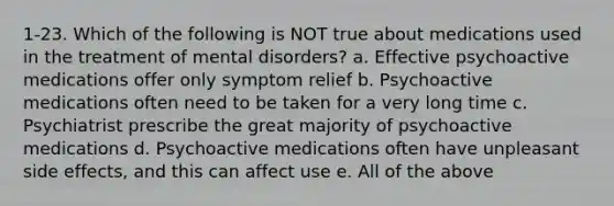 1-23. Which of the following is NOT true about medications used in the treatment of mental disorders? a. Effective psychoactive medications offer only symptom relief b. Psychoactive medications often need to be taken for a very long time c. Psychiatrist prescribe the great majority of psychoactive medications d. Psychoactive medications often have unpleasant side effects, and this can affect use e. All of the above