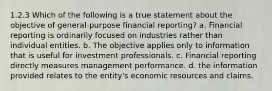 1.2.3 Which of the following is a true statement about the objective of general-purpose financial reporting? a. Financial reporting is ordinarily focused on industries rather than individual entities. b. The objective applies only to information that is useful for investment professionals. c. Financial reporting directly measures management performance. d. the information provided relates to the entity's economic resources and claims.