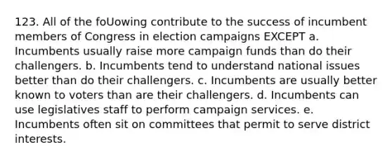 123. All of the foUowing contribute to the success of incumbent members of Congress in election campaigns EXCEPT a. Incumbents usually raise more campaign funds than do their challengers. b. Incumbents tend to understand national issues better than do their challengers. c. Incumbents are usually better known to voters than are their challengers. d. Incumbents can use legislatives staff to perform campaign services. e. Incumbents often sit on committees that permit to serve district interests.