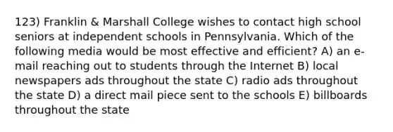 123) Franklin & Marshall College wishes to contact high school seniors at independent schools in Pennsylvania. Which of the following media would be most effective and efficient? A) an e-mail reaching out to students through the Internet B) local newspapers ads throughout the state C) radio ads throughout the state D) a direct mail piece sent to the schools E) billboards throughout the state