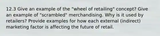 12.3 Give an example of the "wheel of retailing" concept? Give an example of "scrambled" merchandising. Why is it used by retailers? Provide examples for how each external (indirect) marketing factor is affecting the future of retail.