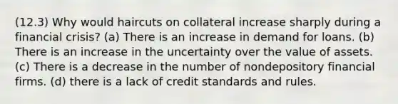 (12.3) Why would haircuts on collateral increase sharply during a financial crisis? (a) There is an increase in demand for loans. (b) There is an increase in the uncertainty over the value of assets. (c) There is a decrease in the number of nondepository financial firms. (d) there is a lack of credit standards and rules.