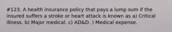 #123. A health insurance policy that pays a lump sum if the insured suffers a stroke or heart attack is known as a) Critical illness. b) Major medical. c) AD&D. ) Medical expense.