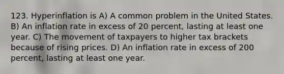 123. Hyperinflation is A) A common problem in the United States. B) An inflation rate in excess of 20 percent, lasting at least one year. C) The movement of taxpayers to higher tax brackets because of rising prices. D) An inflation rate in excess of 200 percent, lasting at least one year.