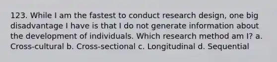 123. While I am the fastest to conduct research design, one big disadvantage I have is that I do not generate information about the development of individuals. Which research method am I? a. Cross-cultural b. Cross-sectional c. Longitudinal d. Sequential