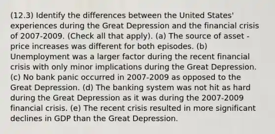 (12.3) Identify the differences between the United States' experiences during the Great Depression and the financial crisis of 2007-2009. (Check all that apply). (a) The source of asset - price increases was different for both episodes. (b) Unemployment was a larger factor during the recent financial crisis with only minor implications during the Great Depression. (c) No bank panic occurred in 2007-2009 as opposed to the Great Depression. (d) The banking system was not hit as hard during the Great Depression as it was during the 2007-2009 financial crisis. (e) The recent crisis resulted in more significant declines in GDP than the Great Depression.