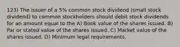 123) The issuer of a 5% common stock dividend (small stock dividend) to common stockholders should debit stock dividends for an amount equal to the A) Book value of the shares issued. B) Par or stated value of the shares issued. C) Market value of the shares issued. D) Minimum legal requirements.