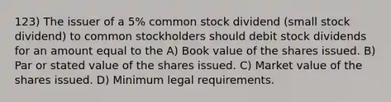 123) The issuer of a 5% common stock dividend (small stock dividend) to common stockholders should debit stock dividends for an amount equal to the A) Book value of the shares issued. B) Par or stated value of the shares issued. C) Market value of the shares issued. D) Minimum legal requirements.