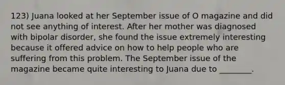 123) Juana looked at her September issue of O magazine and did not see anything of interest. After her mother was diagnosed with bipolar disorder, she found the issue extremely interesting because it offered advice on how to help people who are suffering from this problem. The September issue of the magazine became quite interesting to Juana due to ________.