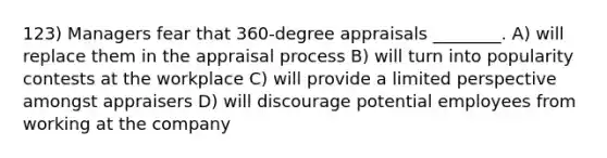 123) Managers fear that 360-degree appraisals ________. A) will replace them in the appraisal process B) will turn into popularity contests at the workplace C) will provide a limited perspective amongst appraisers D) will discourage potential employees from working at the company