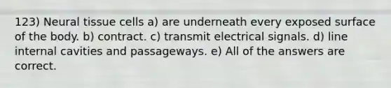 123) Neural tissue cells a) are underneath every exposed surface of the body. b) contract. c) transmit electrical signals. d) line internal cavities and passageways. e) All of the answers are correct.