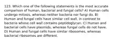 123. Which one of the following statements is the most accurate comparison of human, bacterial and fungal cells? A) Human cells undergo mitosis, whereas neither bacteria nor fungi do. B) Human and fungal cells have similar cell wall, in contrast to bacteria whose cell wall contains peptidoglycan. C) Human and bacterial cells have plasmids, whereas fungal cells do not have. D) Human and fungal cells have similar ribosomes, whereas bacterial ribosomes are different.