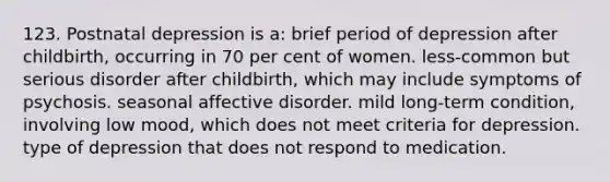 123. Postnatal depression is a: brief period of depression after childbirth, occurring in 70 per cent of women. less-common but serious disorder after childbirth, which may include symptoms of psychosis. seasonal affective disorder. mild long-term condition, involving low mood, which does not meet criteria for depression. type of depression that does not respond to medication.