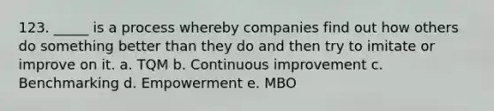 123. _____ is a process whereby companies find out how others do something better than they do and then try to imitate or improve on it. a. TQM b. Continuous improvement c. Benchmarking d. Empowerment e. MBO