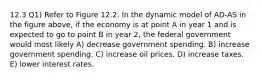 12.3 Q1) Refer to Figure 12.2. In the dynamic model of AD-AS in the figure above, if the economy is at point A in year 1 and is expected to go to point B in year 2, the federal government would most likely A) decrease government spending. B) increase government spending. C) increase oil prices. D) increase taxes. E) lower interest rates.