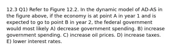 12.3 Q1) Refer to Figure 12.2. In the dynamic model of AD-AS in the figure above, if the economy is at point A in year 1 and is expected to go to point B in year 2, the federal government would most likely A) decrease government spending. B) increase government spending. C) increase oil prices. D) increase taxes. E) lower interest rates.