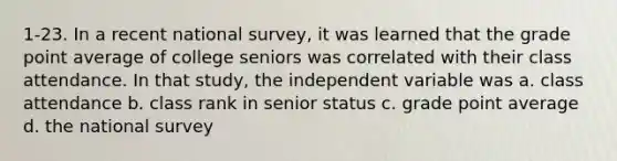 1-23. In a recent national survey, it was learned that the grade point average of college seniors was correlated with their class attendance. In that study, the independent variable was a. class attendance b. class rank in senior status c. grade point average d. the national survey